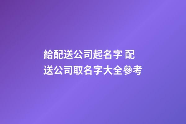 給配送公司起名字 配送公司取名字大全參考